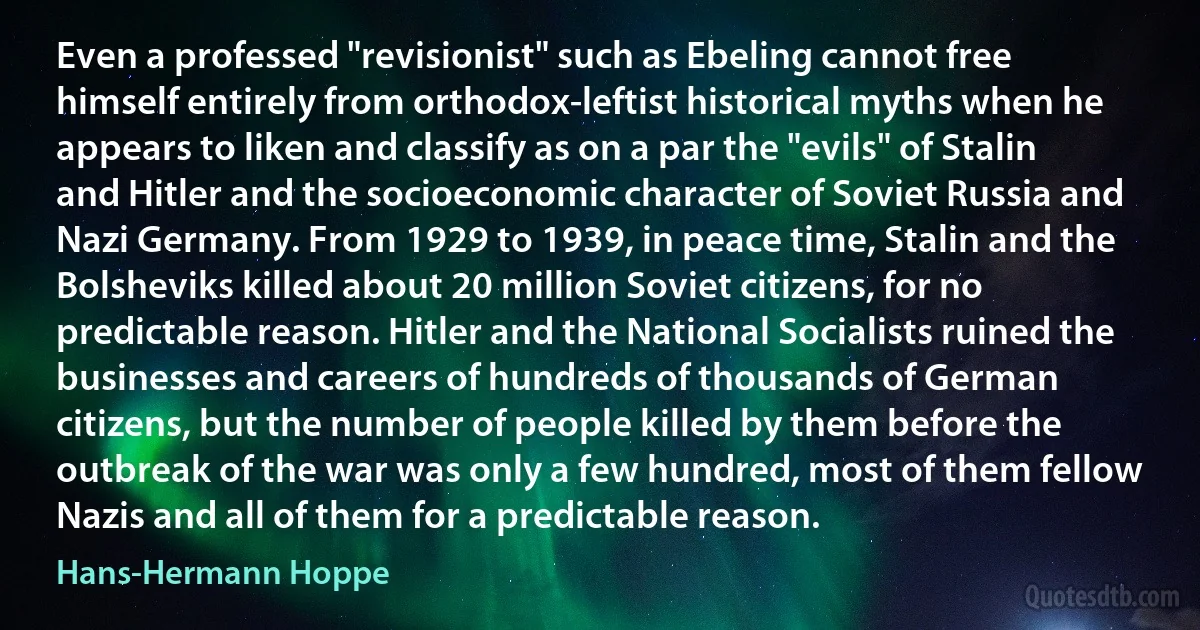 Even a professed "revisionist" such as Ebeling cannot free himself entirely from orthodox-leftist historical myths when he appears to liken and classify as on a par the "evils" of Stalin and Hitler and the socioeconomic character of Soviet Russia and Nazi Germany. From 1929 to 1939, in peace time, Stalin and the Bolsheviks killed about 20 million Soviet citizens, for no predictable reason. Hitler and the National Socialists ruined the businesses and careers of hundreds of thousands of German citizens, but the number of people killed by them before the outbreak of the war was only a few hundred, most of them fellow Nazis and all of them for a predictable reason. (Hans-Hermann Hoppe)