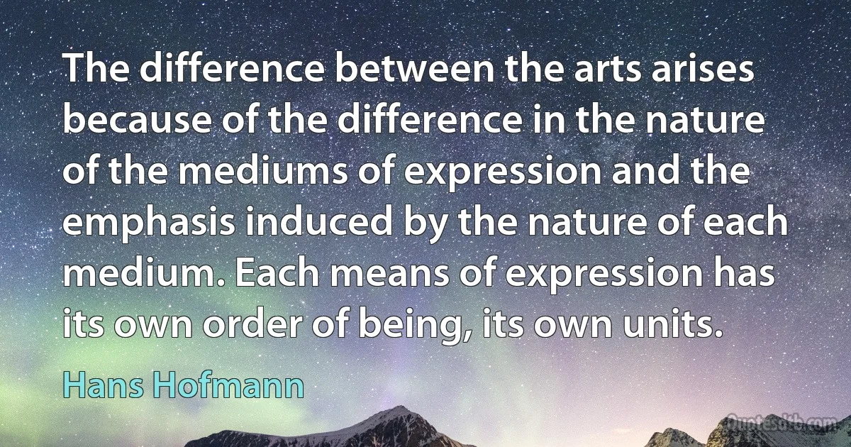 The difference between the arts arises because of the difference in the nature of the mediums of expression and the emphasis induced by the nature of each medium. Each means of expression has its own order of being, its own units. (Hans Hofmann)