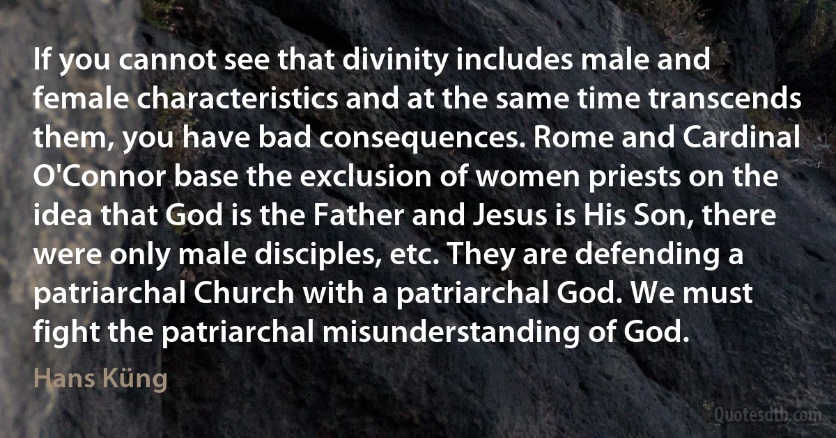 If you cannot see that divinity includes male and female characteristics and at the same time transcends them, you have bad consequences. Rome and Cardinal O'Connor base the exclusion of women priests on the idea that God is the Father and Jesus is His Son, there were only male disciples, etc. They are defending a patriarchal Church with a patriarchal God. We must fight the patriarchal misunderstanding of God. (Hans Küng)