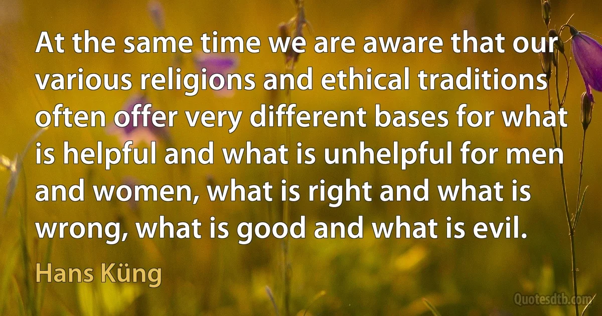 At the same time we are aware that our various religions and ethical traditions often offer very different bases for what is helpful and what is unhelpful for men and women, what is right and what is wrong, what is good and what is evil. (Hans Küng)