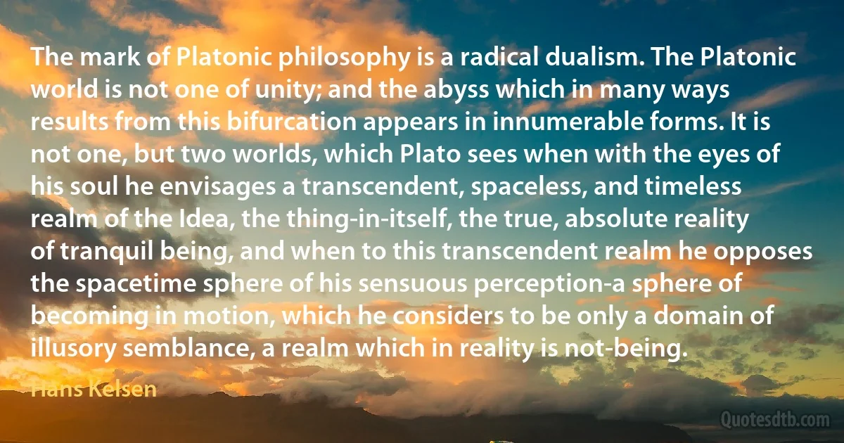 The mark of Platonic philosophy is a radical dualism. The Platonic world is not one of unity; and the abyss which in many ways results from this bifurcation appears in innumerable forms. It is not one, but two worlds, which Plato sees when with the eyes of his soul he envisages a transcendent, spaceless, and timeless realm of the Idea, the thing-in-itself, the true, absolute reality of tranquil being, and when to this transcendent realm he opposes the spacetime sphere of his sensuous perception-a sphere of becoming in motion, which he considers to be only a domain of illusory semblance, a realm which in reality is not-being. (Hans Kelsen)