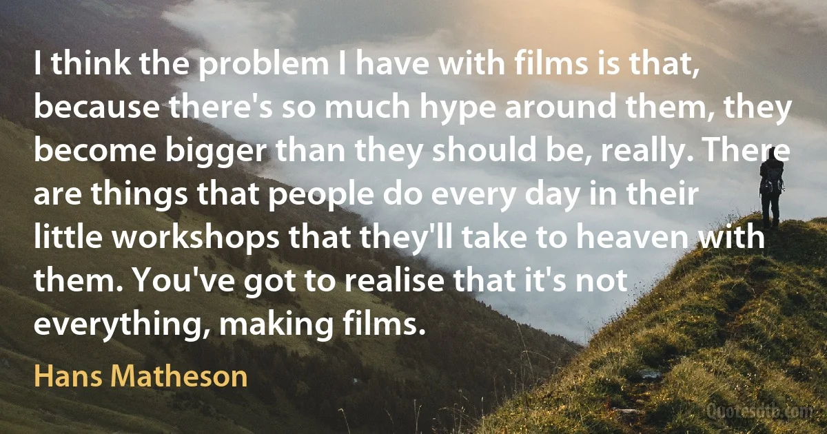 I think the problem I have with films is that, because there's so much hype around them, they become bigger than they should be, really. There are things that people do every day in their little workshops that they'll take to heaven with them. You've got to realise that it's not everything, making films. (Hans Matheson)