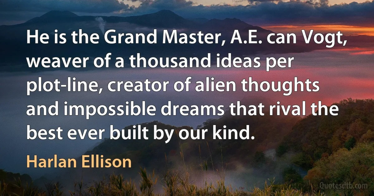 He is the Grand Master, A.E. can Vogt, weaver of a thousand ideas per plot-line, creator of alien thoughts and impossible dreams that rival the best ever built by our kind. (Harlan Ellison)