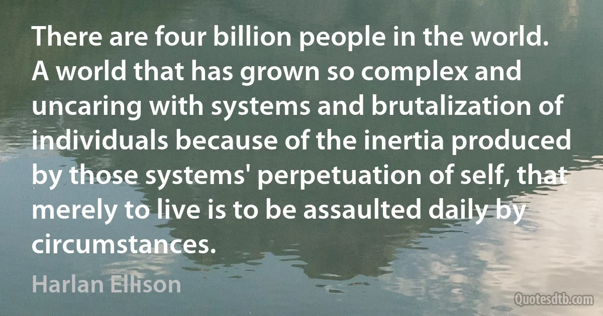 There are four billion people in the world. A world that has grown so complex and uncaring with systems and brutalization of individuals because of the inertia produced by those systems' perpetuation of self, that merely to live is to be assaulted daily by circumstances. (Harlan Ellison)