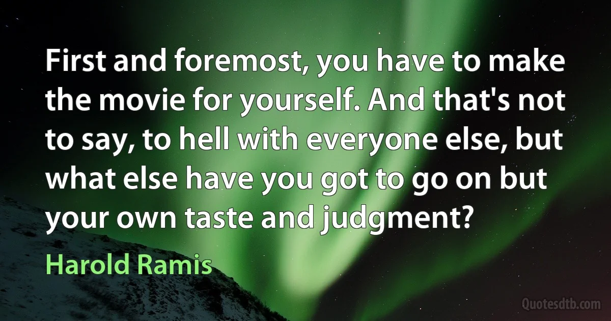 First and foremost, you have to make the movie for yourself. And that's not to say, to hell with everyone else, but what else have you got to go on but your own taste and judgment? (Harold Ramis)