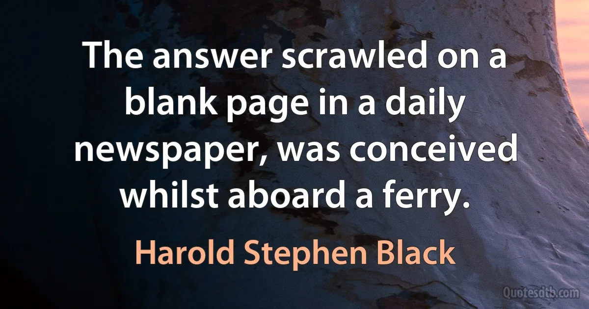 The answer scrawled on a blank page in a daily newspaper, was conceived whilst aboard a ferry. (Harold Stephen Black)