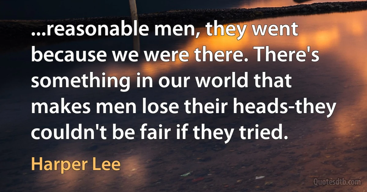 ...reasonable men, they went because we were there. There's something in our world that makes men lose their heads-they couldn't be fair if they tried. (Harper Lee)