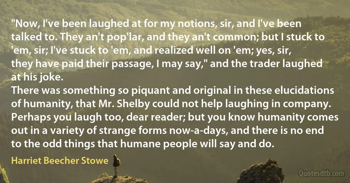 "Now, I've been laughed at for my notions, sir, and I've been talked to. They an't pop'lar, and they an't common; but I stuck to 'em, sir; I've stuck to 'em, and realized well on 'em; yes, sir, they have paid their passage, I may say," and the trader laughed at his joke.
There was something so piquant and original in these elucidations of humanity, that Mr. Shelby could not help laughing in company. Perhaps you laugh too, dear reader; but you know humanity comes out in a variety of strange forms now-a-days, and there is no end to the odd things that humane people will say and do. (Harriet Beecher Stowe)