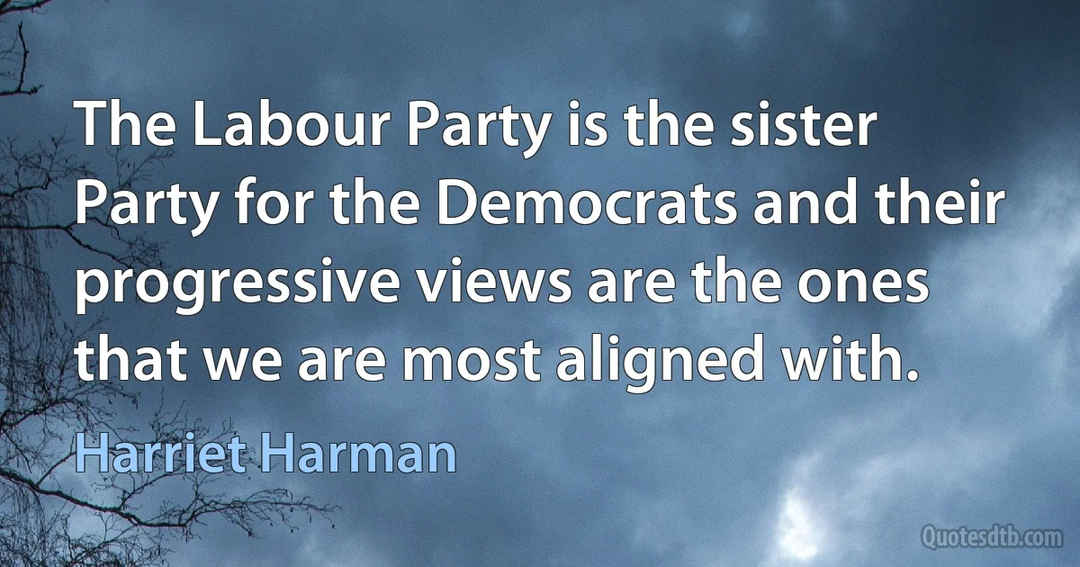 The Labour Party is the sister Party for the Democrats and their progressive views are the ones that we are most aligned with. (Harriet Harman)