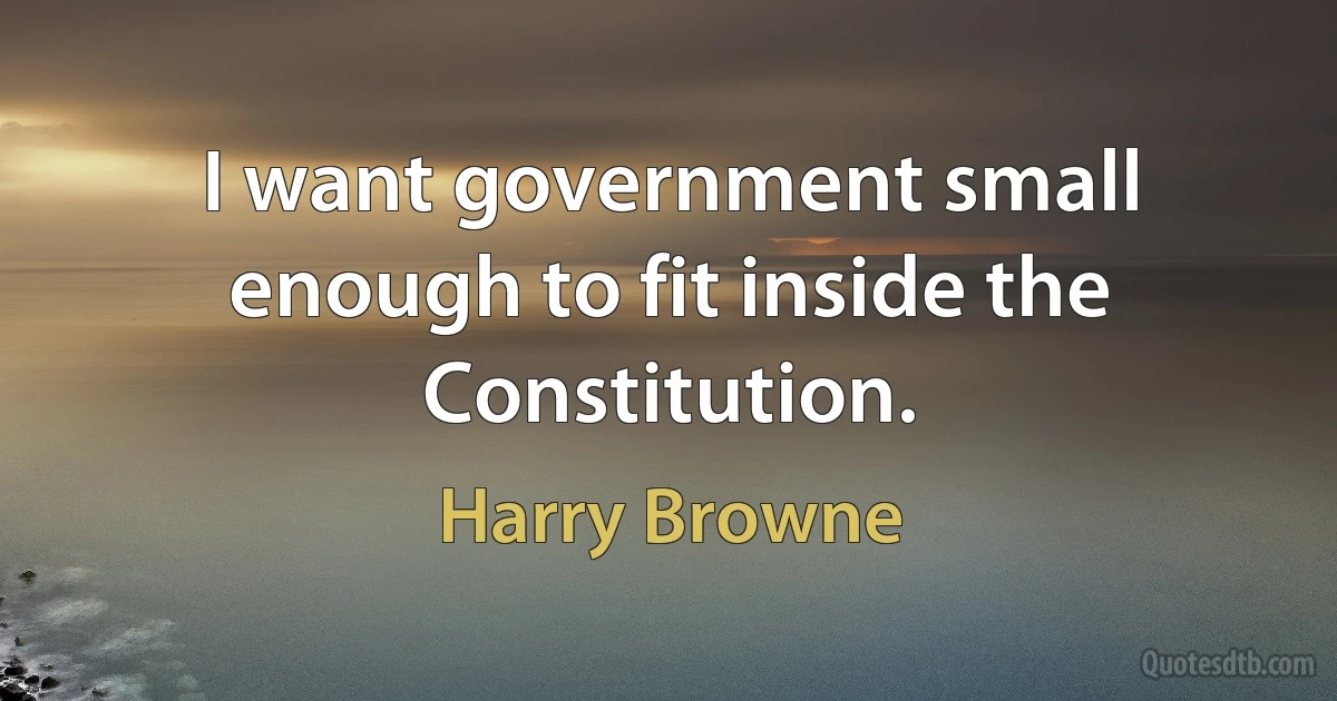 I want government small enough to fit inside the Constitution. (Harry Browne)