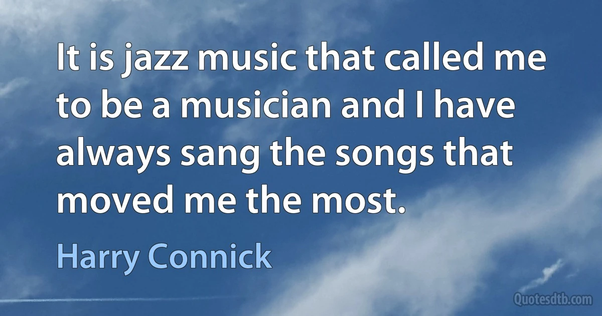 It is jazz music that called me to be a musician and I have always sang the songs that moved me the most. (Harry Connick)