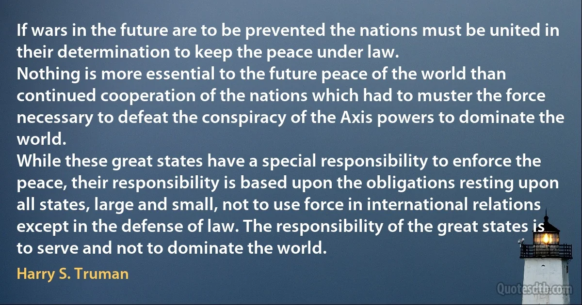 If wars in the future are to be prevented the nations must be united in their determination to keep the peace under law.
Nothing is more essential to the future peace of the world than continued cooperation of the nations which had to muster the force necessary to defeat the conspiracy of the Axis powers to dominate the world.
While these great states have a special responsibility to enforce the peace, their responsibility is based upon the obligations resting upon all states, large and small, not to use force in international relations except in the defense of law. The responsibility of the great states is to serve and not to dominate the world. (Harry S. Truman)