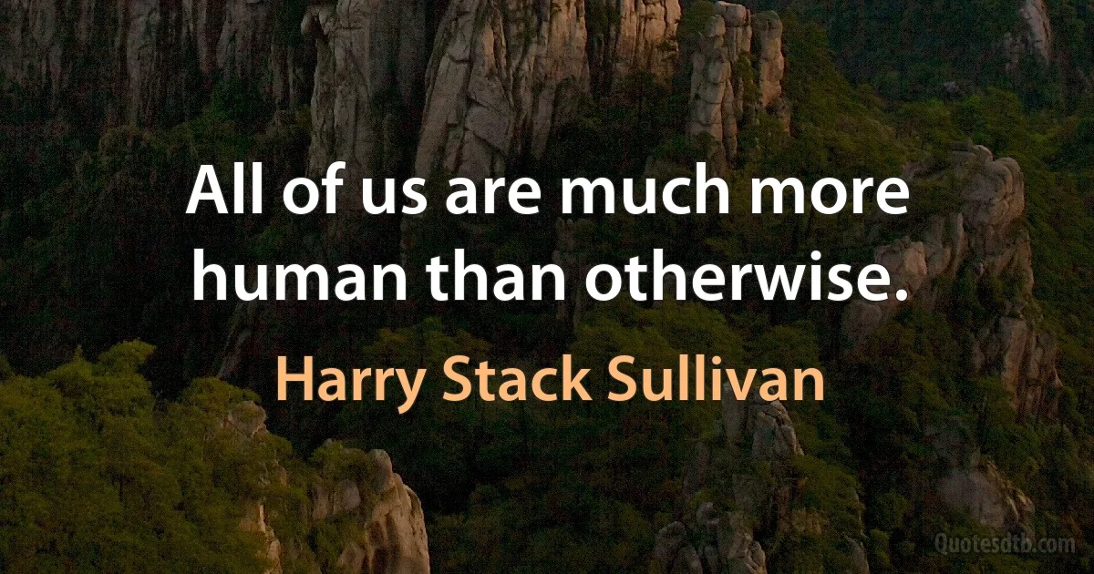 All of us are much more human than otherwise. (Harry Stack Sullivan)