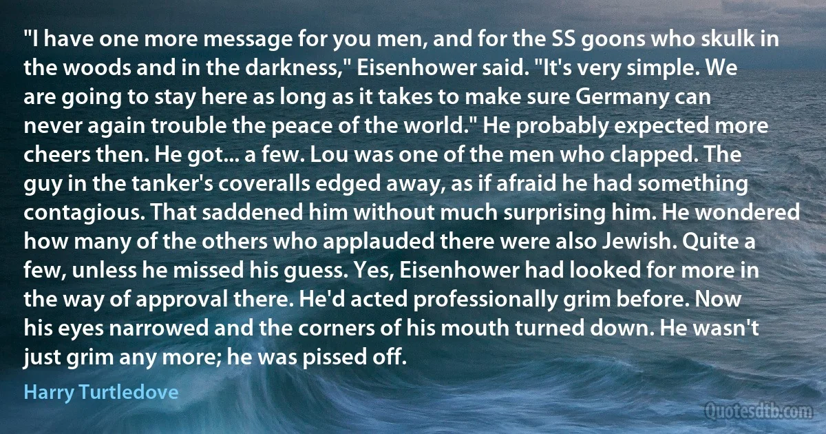 "I have one more message for you men, and for the SS goons who skulk in the woods and in the darkness," Eisenhower said. "It's very simple. We are going to stay here as long as it takes to make sure Germany can never again trouble the peace of the world." He probably expected more cheers then. He got... a few. Lou was one of the men who clapped. The guy in the tanker's coveralls edged away, as if afraid he had something contagious. That saddened him without much surprising him. He wondered how many of the others who applauded there were also Jewish. Quite a few, unless he missed his guess. Yes, Eisenhower had looked for more in the way of approval there. He'd acted professionally grim before. Now his eyes narrowed and the corners of his mouth turned down. He wasn't just grim any more; he was pissed off. (Harry Turtledove)