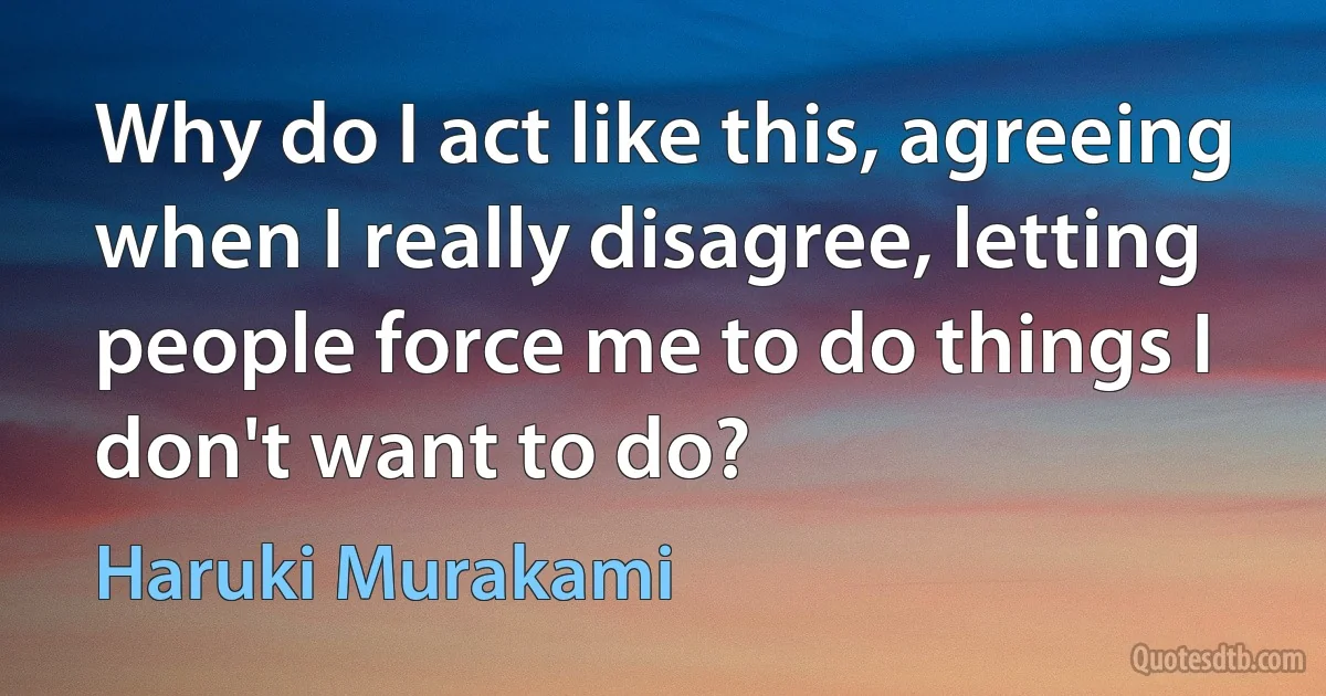 Why do I act like this, agreeing when I really disagree, letting people force me to do things I don't want to do? (Haruki Murakami)