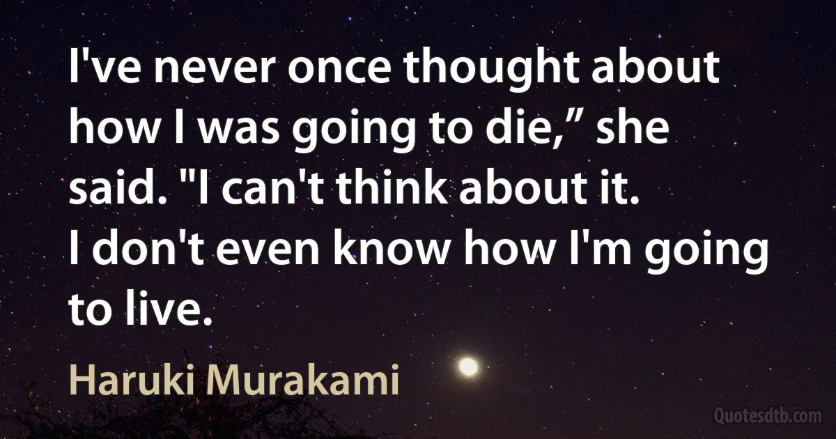 I've never once thought about how I was going to die,” she said. "I can't think about it. I don't even know how I'm going to live. (Haruki Murakami)