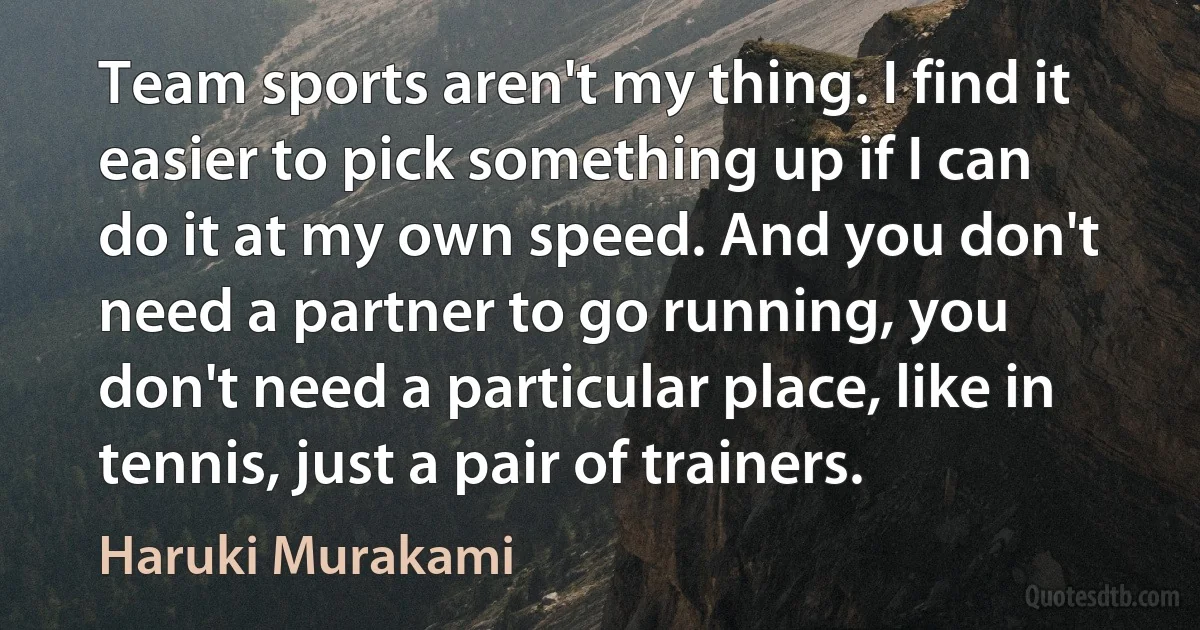 Team sports aren't my thing. I find it easier to pick something up if I can do it at my own speed. And you don't need a partner to go running, you don't need a particular place, like in tennis, just a pair of trainers. (Haruki Murakami)