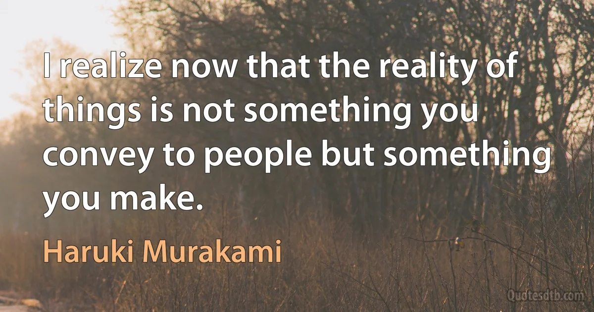 I realize now that the reality of things is not something you convey to people but something you make. (Haruki Murakami)