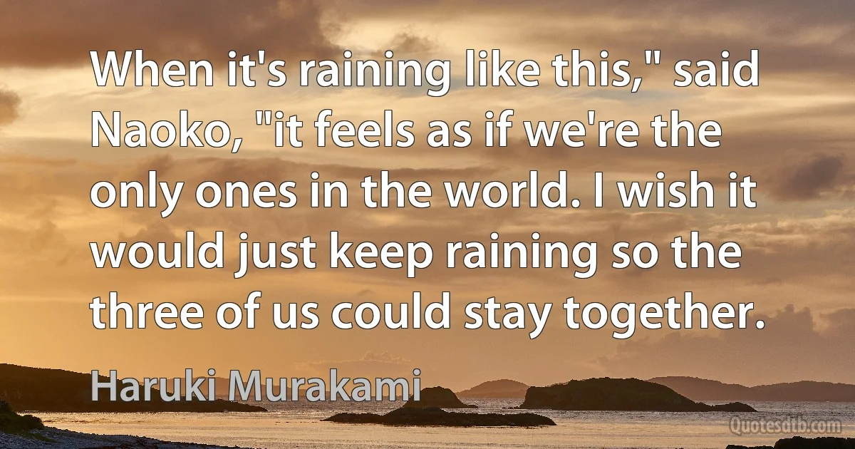 When it's raining like this," said Naoko, "it feels as if we're the only ones in the world. I wish it would just keep raining so the three of us could stay together. (Haruki Murakami)