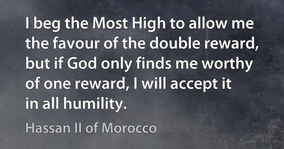 I beg the Most High to allow me the favour of the double reward, but if God only finds me worthy of one reward, I will accept it in all humility. (Hassan II of Morocco)