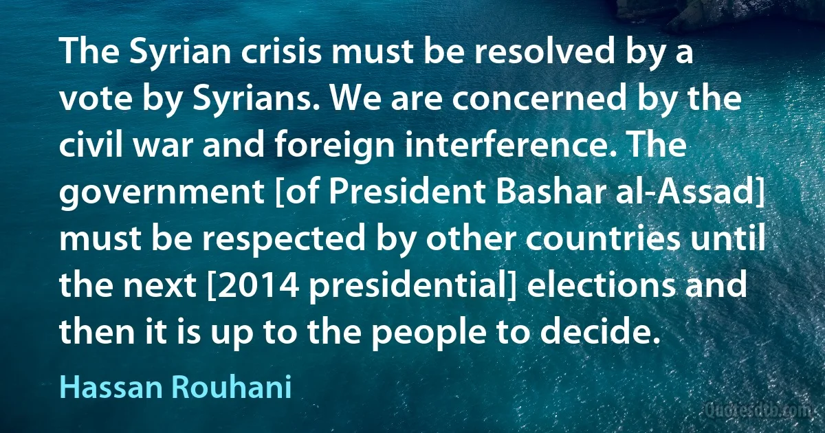 The Syrian crisis must be resolved by a vote by Syrians. We are concerned by the civil war and foreign interference. The government [of President Bashar al-Assad] must be respected by other countries until the next [2014 presidential] elections and then it is up to the people to decide. (Hassan Rouhani)