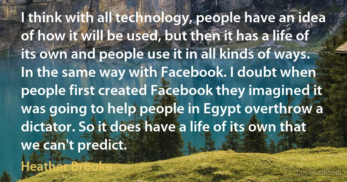 I think with all technology, people have an idea of how it will be used, but then it has a life of its own and people use it in all kinds of ways. In the same way with Facebook. I doubt when people first created Facebook they imagined it was going to help people in Egypt overthrow a dictator. So it does have a life of its own that we can't predict. (Heather Brooke)