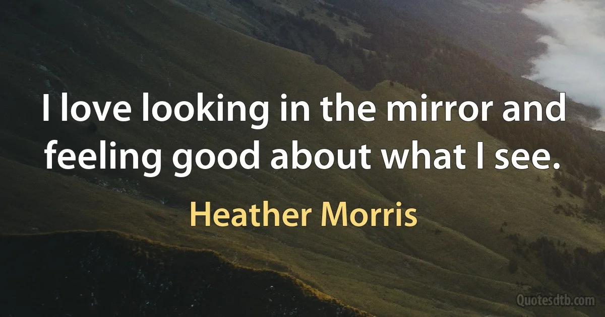 I love looking in the mirror and feeling good about what I see. (Heather Morris)