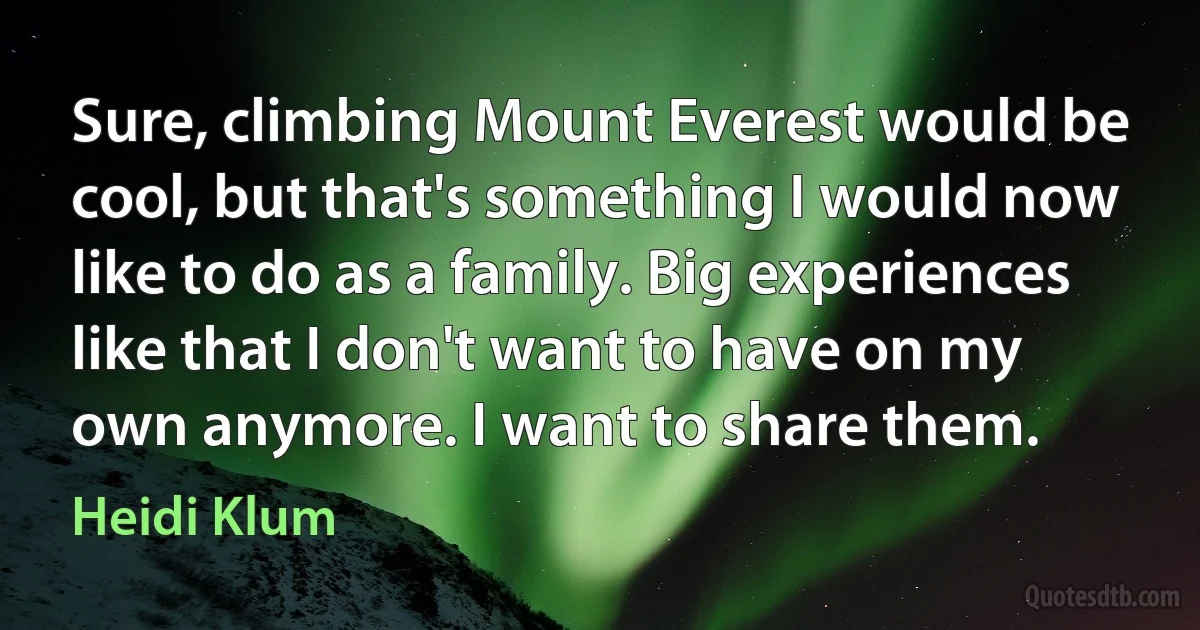 Sure, climbing Mount Everest would be cool, but that's something I would now like to do as a family. Big experiences like that I don't want to have on my own anymore. I want to share them. (Heidi Klum)