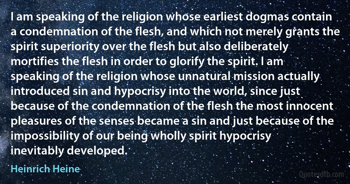 I am speaking of the religion whose earliest dogmas contain a condemnation of the flesh, and which not merely grants the spirit superiority over the flesh but also deliberately mortifies the flesh in order to glorify the spirit. I am speaking of the religion whose unnatural mission actually introduced sin and hypocrisy into the world, since just because of the condemnation of the flesh the most innocent pleasures of the senses became a sin and just because of the impossibility of our being wholly spirit hypocrisy inevitably developed. (Heinrich Heine)