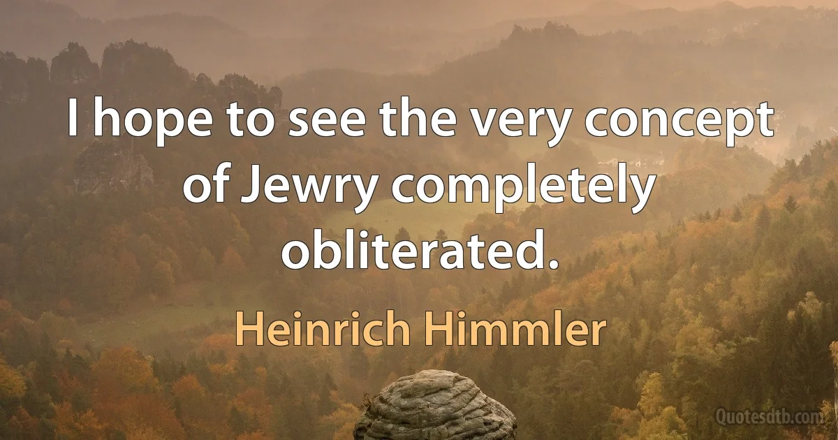 I hope to see the very concept of Jewry completely obliterated. (Heinrich Himmler)