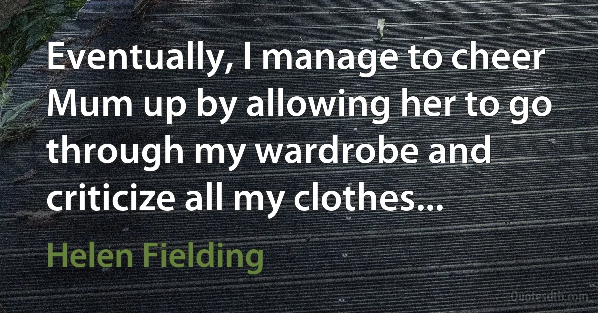 Eventually, I manage to cheer Mum up by allowing her to go through my wardrobe and criticize all my clothes... (Helen Fielding)