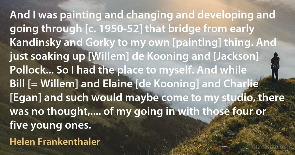 And I was painting and changing and developing and going through [c. 1950-52] that bridge from early Kandinsky and Gorky to my own [painting] thing. And just soaking up [Willem] de Kooning and [Jackson] Pollock... So I had the place to myself. And while Bill [= Willem] and Elaine [de Kooning] and Charlie [Egan] and such would maybe come to my studio, there was no thought,.... of my going in with those four or five young ones. (Helen Frankenthaler)