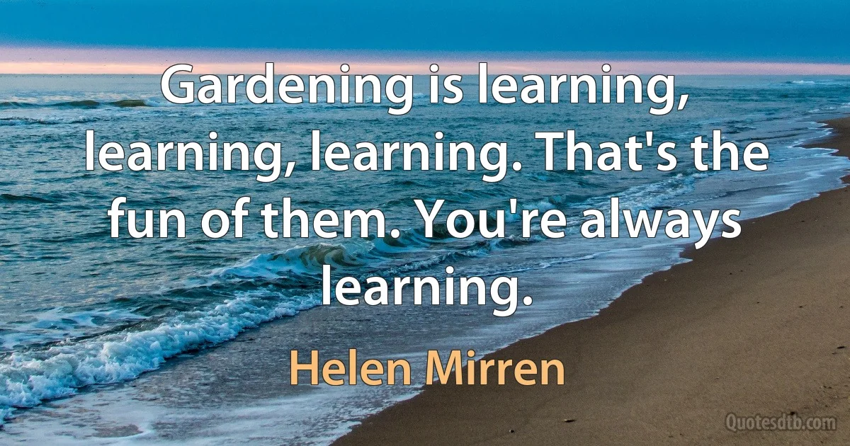 Gardening is learning, learning, learning. That's the fun of them. You're always learning. (Helen Mirren)