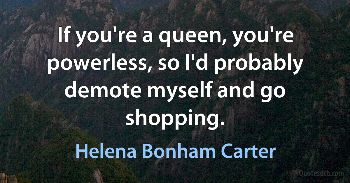 If you're a queen, you're powerless, so I'd probably demote myself and go shopping. (Helena Bonham Carter)