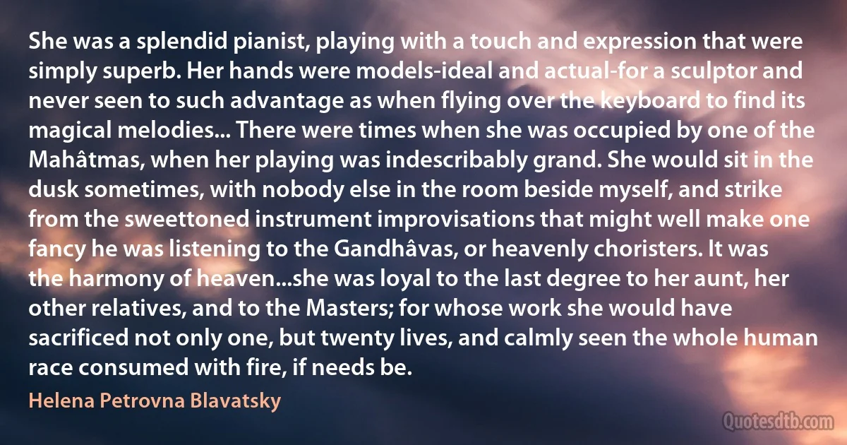 She was a splendid pianist, playing with a touch and expression that were simply superb. Her hands were models-ideal and actual-for a sculptor and never seen to such advantage as when flying over the keyboard to find its magical melodies... There were times when she was occupied by one of the Mahâtmas, when her playing was indescribably grand. She would sit in the dusk sometimes, with nobody else in the room beside myself, and strike from the sweettoned instrument improvisations that might well make one fancy he was listening to the Gandhâvas, or heavenly choristers. It was the harmony of heaven...she was loyal to the last degree to her aunt, her other relatives, and to the Masters; for whose work she would have sacrificed not only one, but twenty lives, and calmly seen the whole human race consumed with fire, if needs be. (Helena Petrovna Blavatsky)