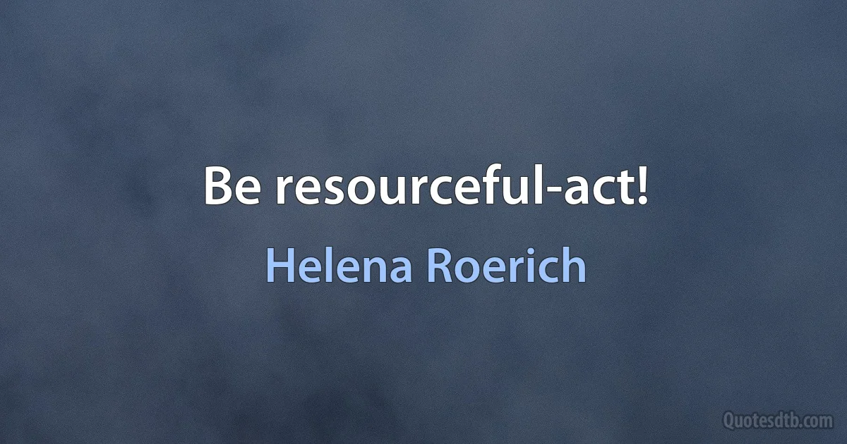 Be resourceful-act! (Helena Roerich)