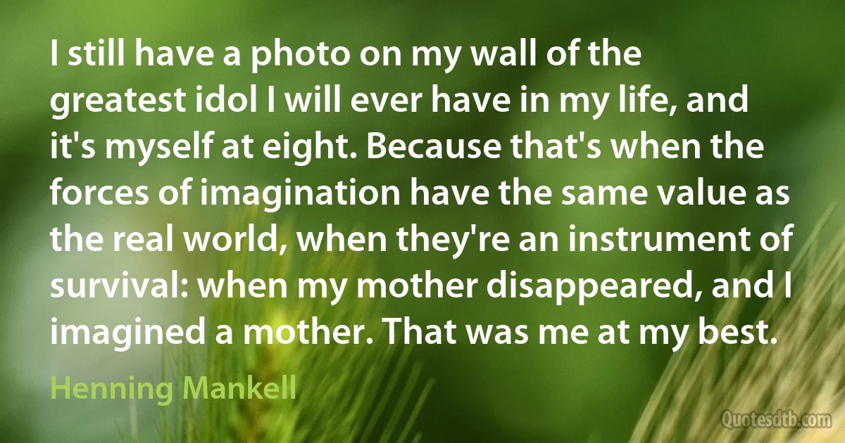 I still have a photo on my wall of the greatest idol I will ever have in my life, and it's myself at eight. Because that's when the forces of imagination have the same value as the real world, when they're an instrument of survival: when my mother disappeared, and I imagined a mother. That was me at my best. (Henning Mankell)