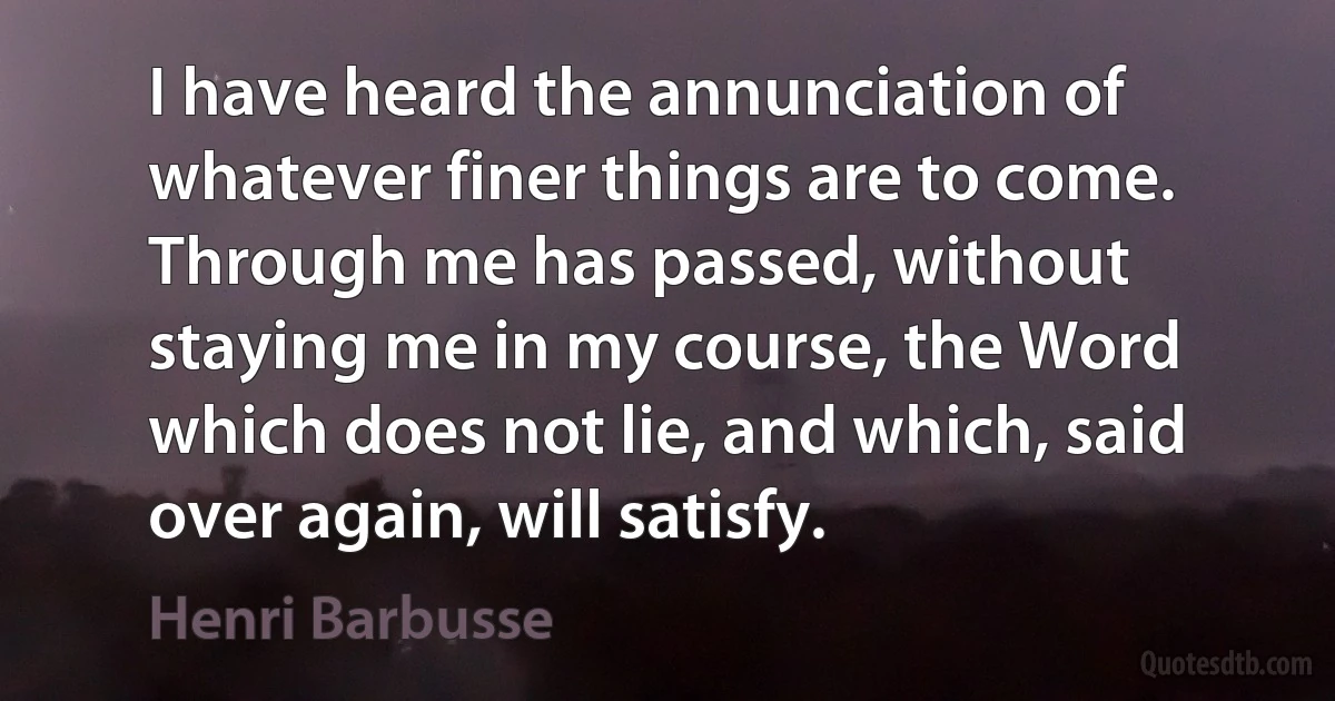 I have heard the annunciation of whatever finer things are to come. Through me has passed, without staying me in my course, the Word which does not lie, and which, said over again, will satisfy. (Henri Barbusse)