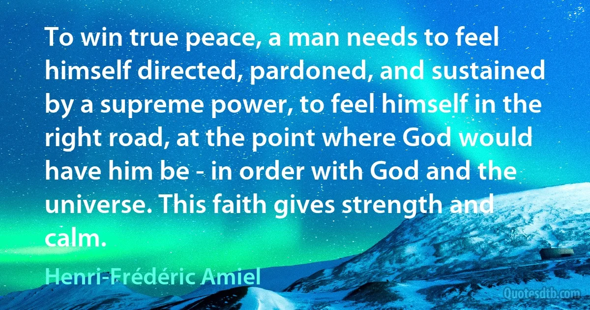 To win true peace, a man needs to feel himself directed, pardoned, and sustained by a supreme power, to feel himself in the right road, at the point where God would have him be - in order with God and the universe. This faith gives strength and calm. (Henri-Frédéric Amiel)