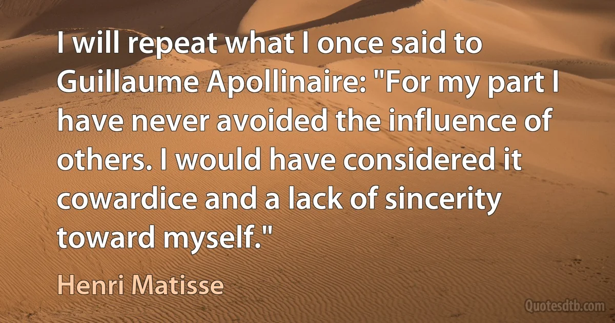 I will repeat what I once said to Guillaume Apollinaire: "For my part I have never avoided the influence of others. I would have considered it cowardice and a lack of sincerity toward myself." (Henri Matisse)