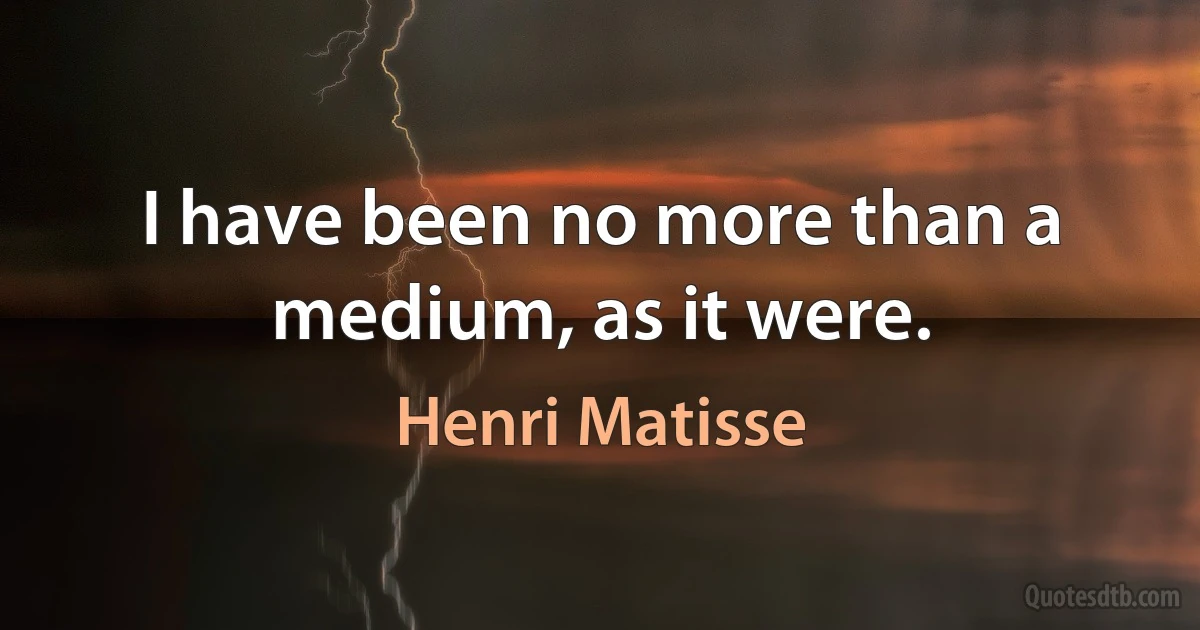 I have been no more than a medium, as it were. (Henri Matisse)