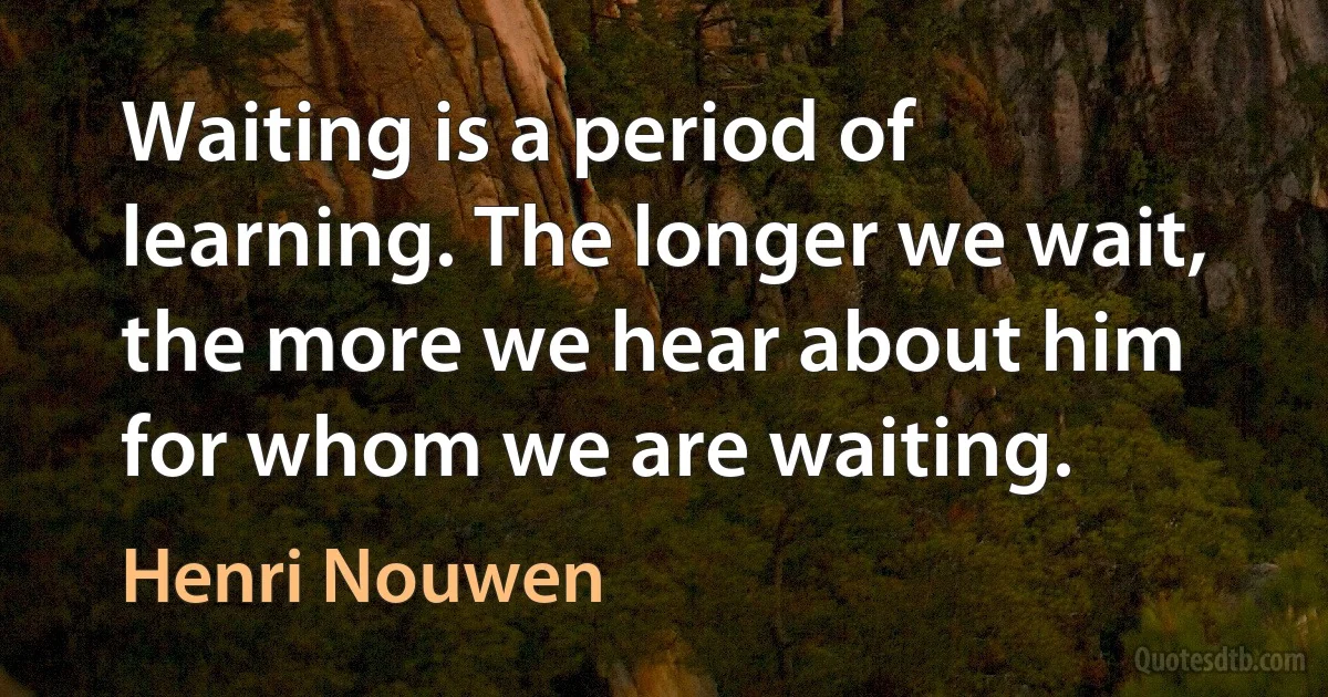 Waiting is a period of learning. The longer we wait, the more we hear about him for whom we are waiting. (Henri Nouwen)