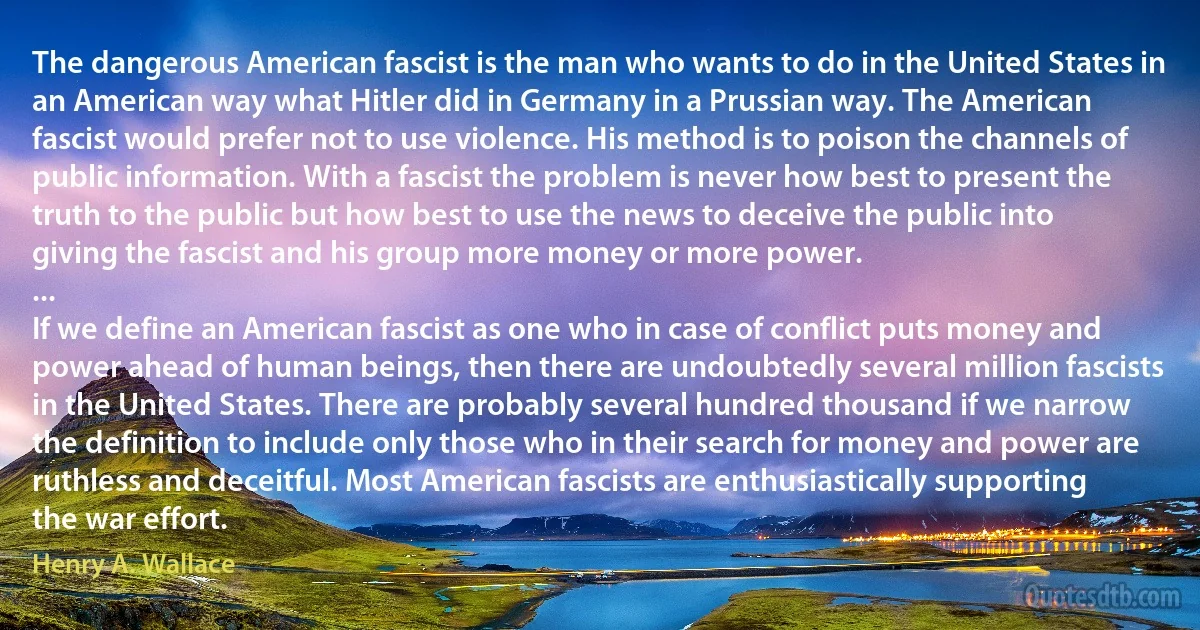 The dangerous American fascist is the man who wants to do in the United States in an American way what Hitler did in Germany in a Prussian way. The American fascist would prefer not to use violence. His method is to poison the channels of public information. With a fascist the problem is never how best to present the truth to the public but how best to use the news to deceive the public into giving the fascist and his group more money or more power.
...
If we define an American fascist as one who in case of conflict puts money and power ahead of human beings, then there are undoubtedly several million fascists in the United States. There are probably several hundred thousand if we narrow the definition to include only those who in their search for money and power are ruthless and deceitful. Most American fascists are enthusiastically supporting the war effort. (Henry A. Wallace)