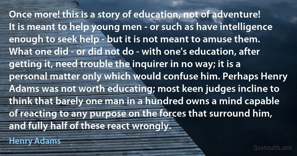 Once more! this is a story of education, not of adventure! It is meant to help young men - or such as have intelligence enough to seek help - but it is not meant to amuse them. What one did - or did not do - with one's education, after getting it, need trouble the inquirer in no way; it is a personal matter only which would confuse him. Perhaps Henry Adams was not worth educating; most keen judges incline to think that barely one man in a hundred owns a mind capable of reacting to any purpose on the forces that surround him, and fully half of these react wrongly. (Henry Adams)