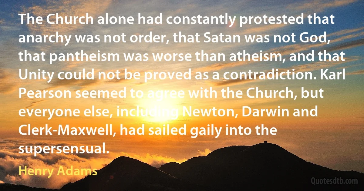 The Church alone had constantly protested that anarchy was not order, that Satan was not God, that pantheism was worse than atheism, and that Unity could not be proved as a contradiction. Karl Pearson seemed to agree with the Church, but everyone else, including Newton, Darwin and Clerk-Maxwell, had sailed gaily into the supersensual. (Henry Adams)