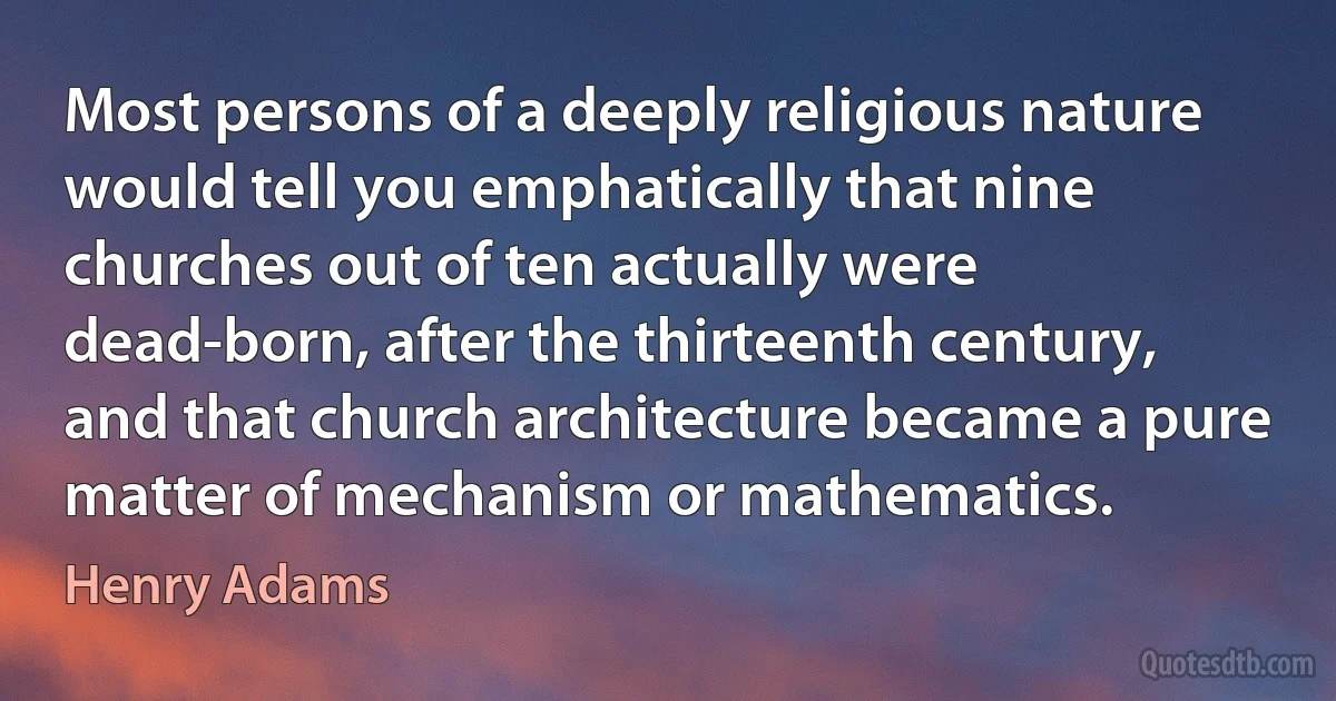 Most persons of a deeply religious nature would tell you emphatically that nine churches out of ten actually were dead-born, after the thirteenth century, and that church architecture became a pure matter of mechanism or mathematics. (Henry Adams)