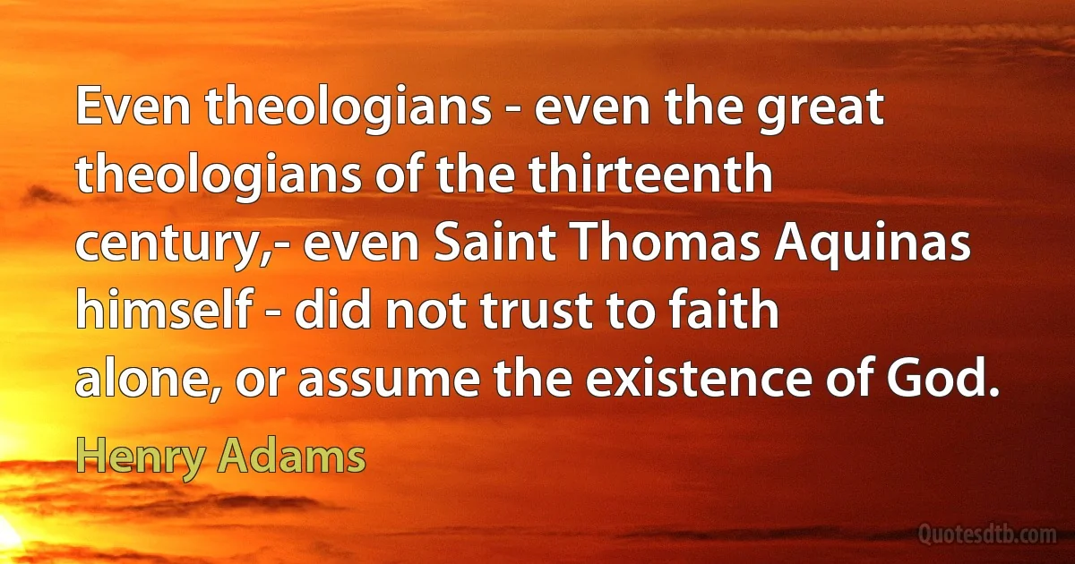 Even theologians - even the great theologians of the thirteenth century,- even Saint Thomas Aquinas himself - did not trust to faith alone, or assume the existence of God. (Henry Adams)