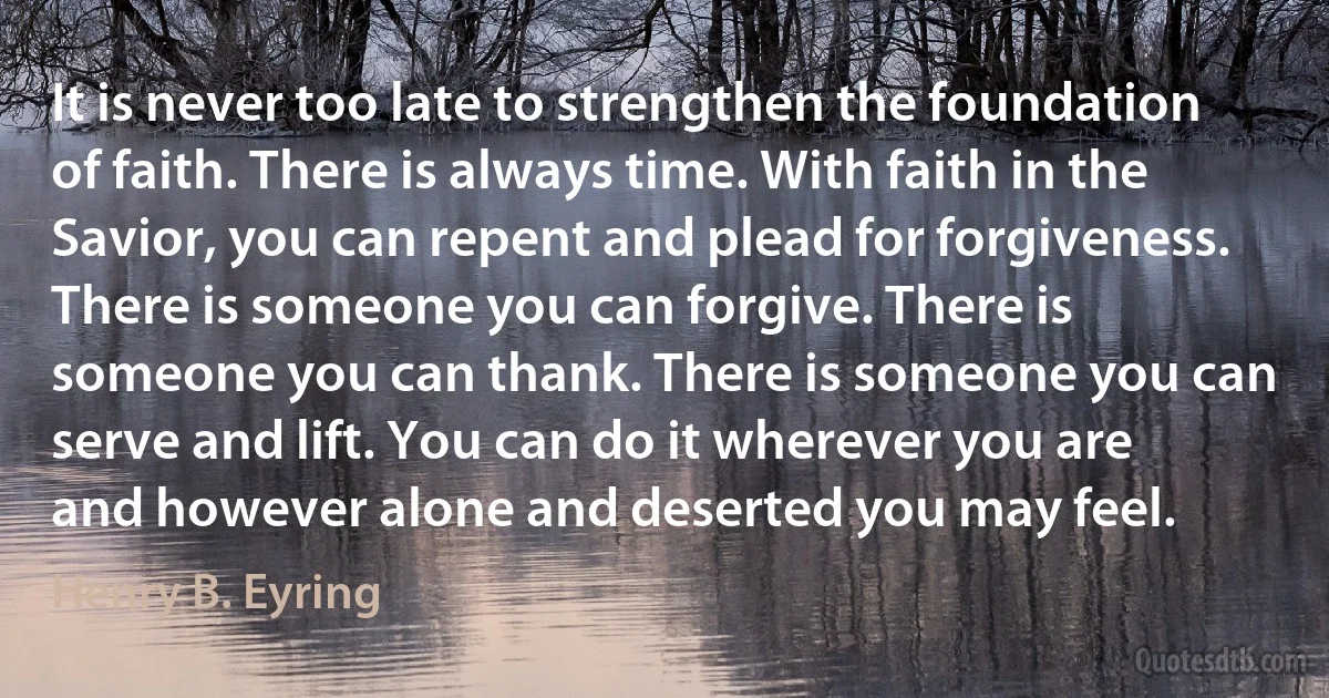 It is never too late to strengthen the foundation of faith. There is always time. With faith in the Savior, you can repent and plead for forgiveness. There is someone you can forgive. There is someone you can thank. There is someone you can serve and lift. You can do it wherever you are and however alone and deserted you may feel. (Henry B. Eyring)