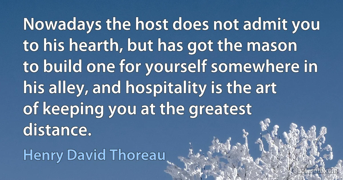 Nowadays the host does not admit you to his hearth, but has got the mason to build one for yourself somewhere in his alley, and hospitality is the art of keeping you at the greatest distance. (Henry David Thoreau)