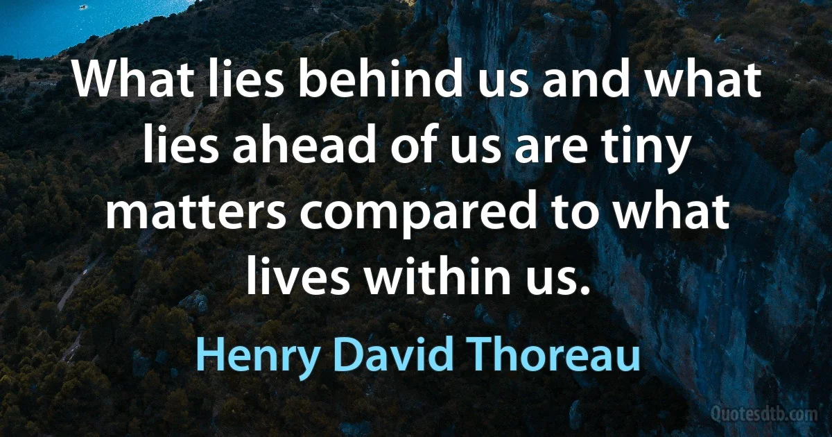 What lies behind us and what lies ahead of us are tiny matters compared to what lives within us. (Henry David Thoreau)